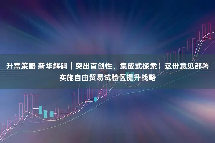 升富策略 新华解码｜突出首创性、集成式探索！这份意见部署实施自由贸易试验区提升战略