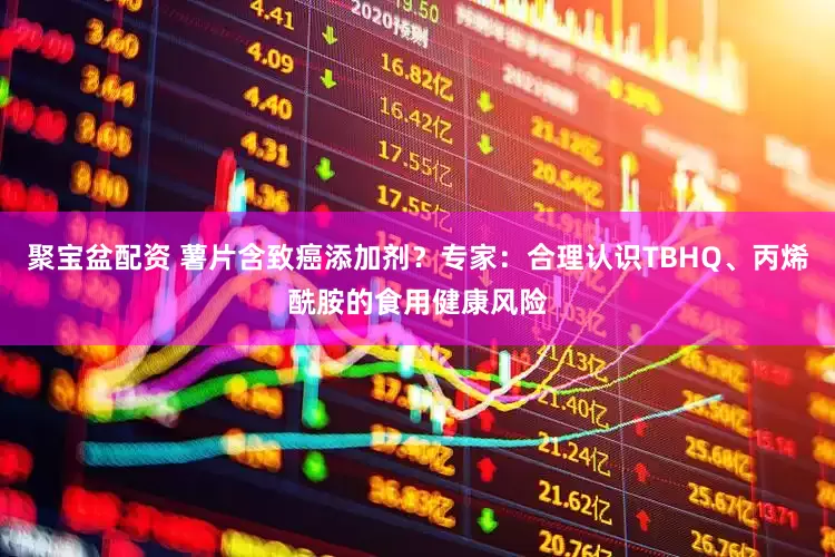 聚宝盆配资 薯片含致癌添加剂？专家：合理认识TBHQ、丙烯酰胺的食用健康风险