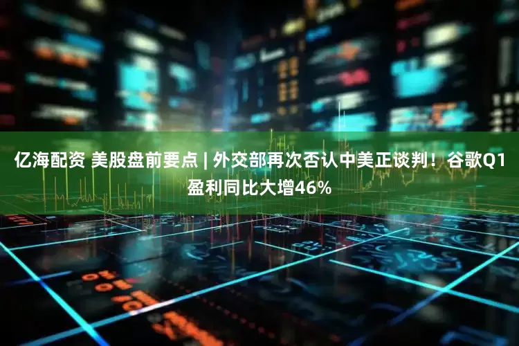 亿海配资 美股盘前要点 | 外交部再次否认中美正谈判！谷歌Q1盈利同比大增46%