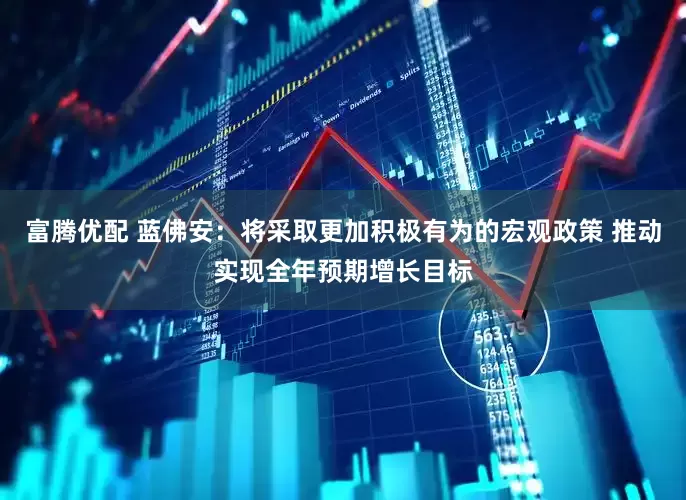富腾优配 蓝佛安：将采取更加积极有为的宏观政策 推动实现全年预期增长目标