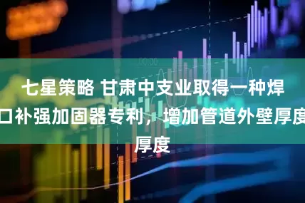 七星策略 甘肃中支业取得一种焊口补强加固器专利，增加管道外壁厚度