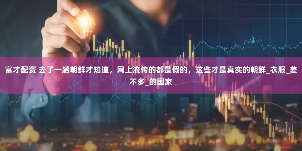 富才配资 去了一趟朝鲜才知道，网上流传的都是假的，这些才是真实的朝鲜_衣服_差不多_的国家