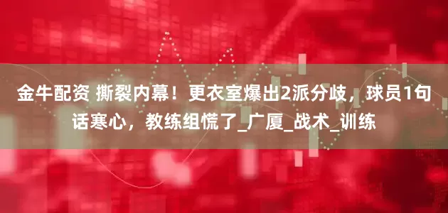 金牛配资 撕裂内幕！更衣室爆出2派分歧，球员1句话寒心，教练组慌了_广厦_战术_训练