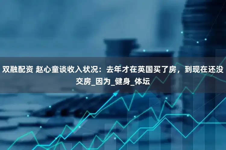 双融配资 赵心童谈收入状况：去年才在英国买了房，到现在还没交房_因为_健身_体坛
