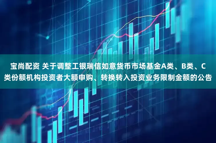宝尚配资 关于调整工银瑞信如意货币市场基金A类、B类、C类份额机构投资者大额申购、转换转入投资业务限制金额的公告