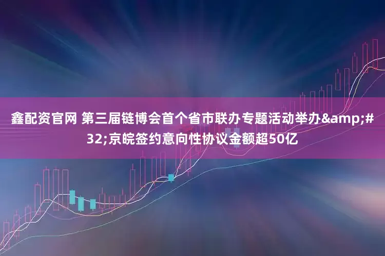 鑫配资官网 第三届链博会首个省市联办专题活动举办&#32;京皖签约意向性协议金额超50亿
