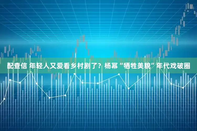 配查信 年轻人又爱看乡村剧了？杨幂“牺牲美貌”年代戏破圈