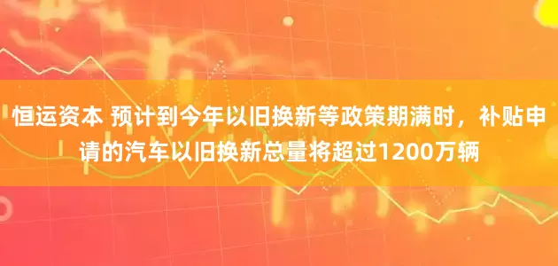 恒运资本 预计到今年以旧换新等政策期满时，补贴申请的汽车以旧换新总量将超过1200万辆
