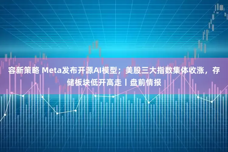 容新策略 Meta发布开源AI模型；美股三大指数集体收涨，存储板块低开高走丨盘前情报